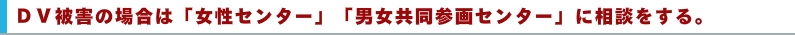 ＤＶ被害の場合は「女性センター」「男女共同参画センター」に相談をします